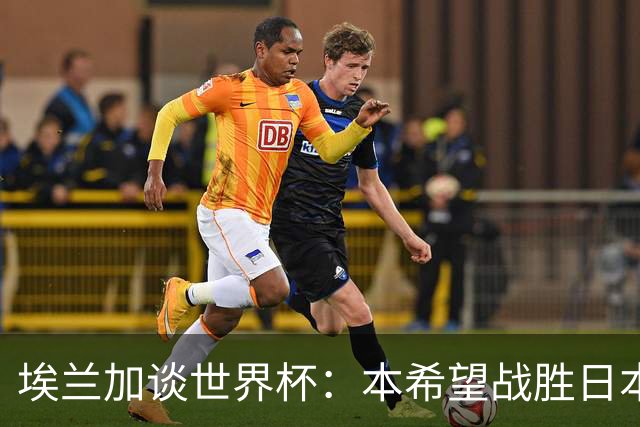埃兰加谈世界杯：本希望战胜日本和巴西交手，我非常喜欢桑巴足球